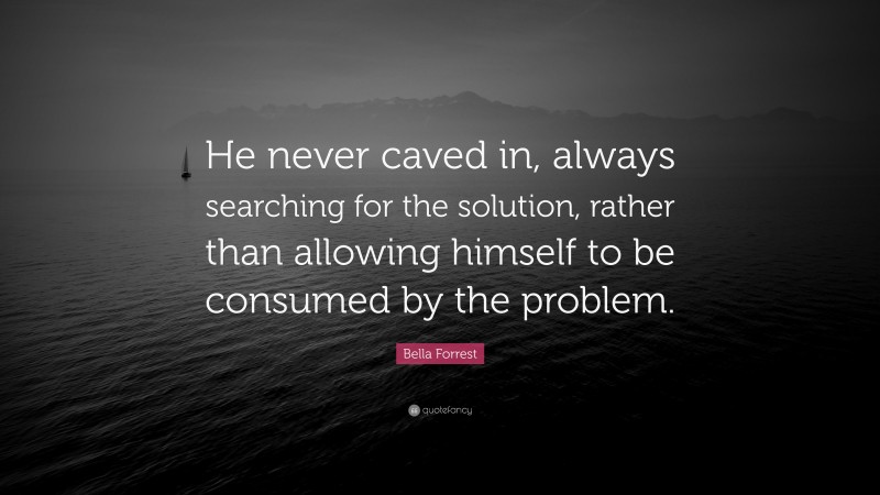 Bella Forrest Quote: “He never caved in, always searching for the solution, rather than allowing himself to be consumed by the problem.”