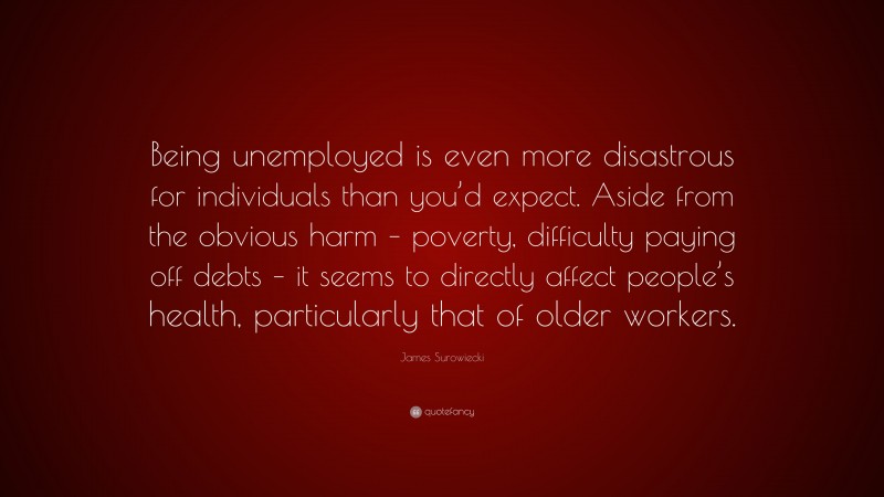 James Surowiecki Quote: “Being unemployed is even more disastrous for individuals than you’d expect. Aside from the obvious harm – poverty, difficulty paying off debts – it seems to directly affect people’s health, particularly that of older workers.”
