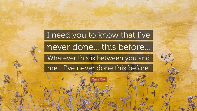 Tessa Cox Quote: “I need you to know that I’ve never done... this before... Whatever this is between you and me... I’ve never done this before.”