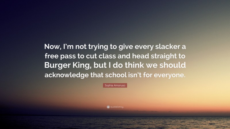 Sophia Amoruso Quote: “Now, I’m not trying to give every slacker a free pass to cut class and head straight to Burger King, but I do think we should acknowledge that school isn’t for everyone.”