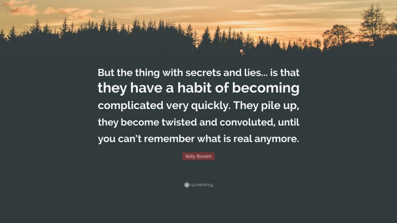 Kelly Bowen Quote: “But the thing with secrets and lies... is that they have a habit of becoming complicated very quickly. They pile up, they become twisted and convoluted, until you can’t remember what is real anymore.”