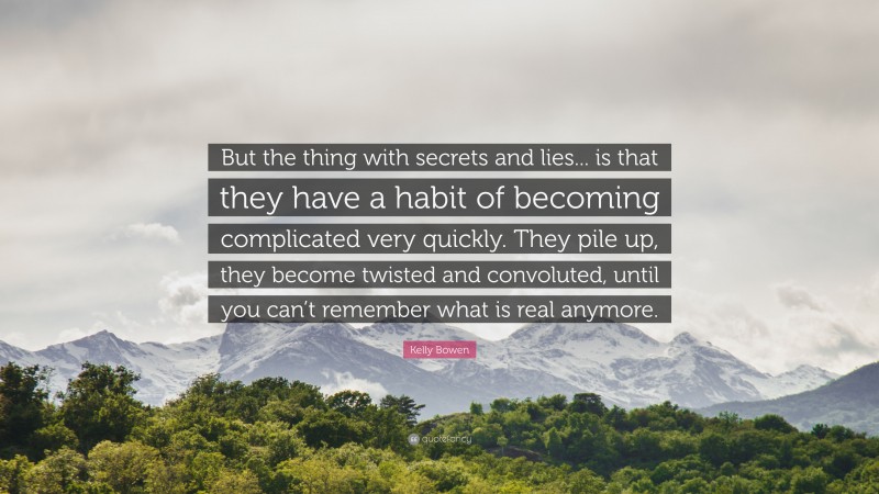 Kelly Bowen Quote: “But the thing with secrets and lies... is that they have a habit of becoming complicated very quickly. They pile up, they become twisted and convoluted, until you can’t remember what is real anymore.”