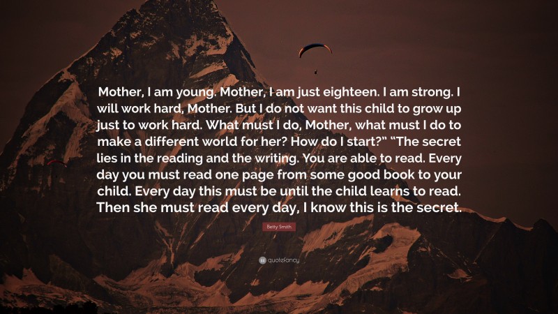 Betty Smith Quote: “Mother, I am young. Mother, I am just eighteen. I am strong. I will work hard, Mother. But I do not want this child to grow up just to work hard. What must I do, Mother, what must I do to make a different world for her? How do I start?” “The secret lies in the reading and the writing. You are able to read. Every day you must read one page from some good book to your child. Every day this must be until the child learns to read. Then she must read every day, I know this is the secret.”