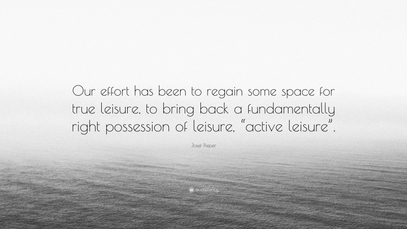 Josef Pieper Quote: “Our effort has been to regain some space for true leisure, to bring back a fundamentally right possession of leisure, “active leisure”.”