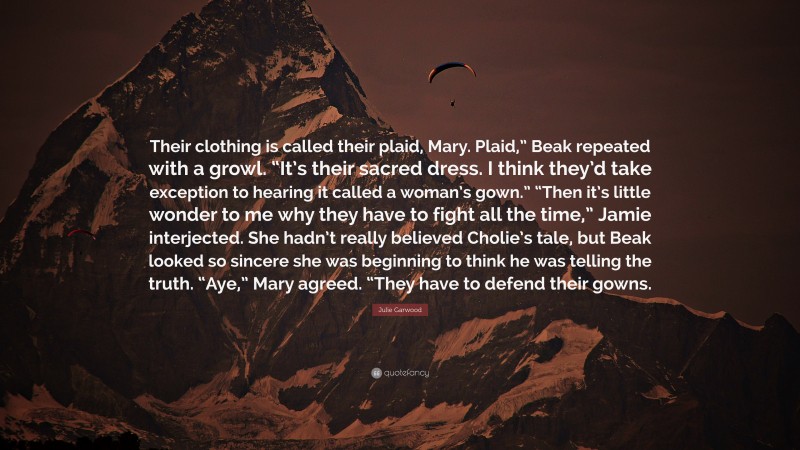 Julie Garwood Quote: “Their clothing is called their plaid, Mary. Plaid,” Beak repeated with a growl. “It’s their sacred dress. I think they’d take exception to hearing it called a woman’s gown.” “Then it’s little wonder to me why they have to fight all the time,” Jamie interjected. She hadn’t really believed Cholie’s tale, but Beak looked so sincere she was beginning to think he was telling the truth. “Aye,” Mary agreed. “They have to defend their gowns.”