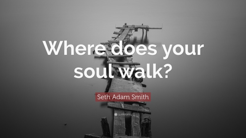 Seth Adam Smith Quote: “Where does your soul walk?”