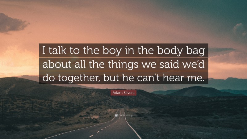 Adam Silvera Quote: “I talk to the boy in the body bag about all the things we said we’d do together, but he can’t hear me.”