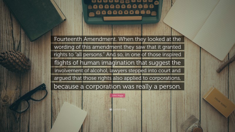 John Higgs Quote: “Fourteenth Amendment. When they looked at the wording of this amendment they saw that it granted rights to “all persons.” And so, in one of those inspired flights of human imagination that suggest the involvement of alcohol, lawyers stepped into court and argued that those rights also applied to corporations, because a corporation was really a person.”
