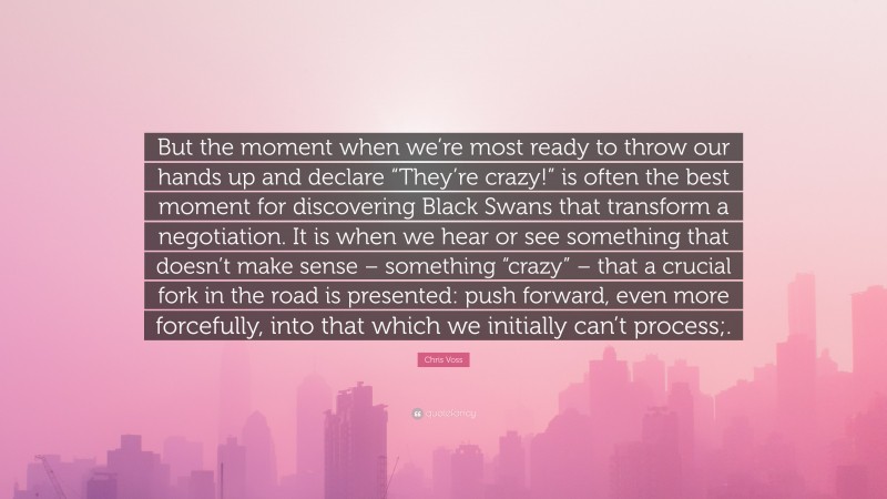 Chris Voss Quote: “But the moment when we’re most ready to throw our hands up and declare “They’re crazy!” is often the best moment for discovering Black Swans that transform a negotiation. It is when we hear or see something that doesn’t make sense – something “crazy” – that a crucial fork in the road is presented: push forward, even more forcefully, into that which we initially can’t process;.”