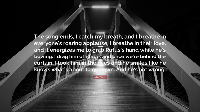 Adam Silvera Quote: “The song ends, I catch my breath, and I breathe in everyone’s roaring applause, I breathe in their love, and it energizes me to grab Rufus’s hand while he’s bowing. I drag him offstage, and once we’re behind the curtain, I look him in the eyes and he smiles like he knows what’s about to go down. And he’s not wrong.”