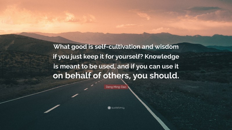 Deng Ming-Dao Quote: “What good is self-cultivation and wisdom if you just keep it for yourself? Knowledge is meant to be used, and if you can use it on behalf of others, you should.”