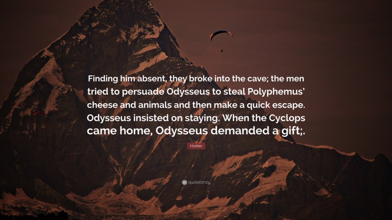 Homer Quote: “Finding him absent, they broke into the cave; the men tried to persuade Odysseus to steal Polyphemus’ cheese and animals and then make a quick escape. Odysseus insisted on staying. When the Cyclops came home, Odysseus demanded a gift;.”
