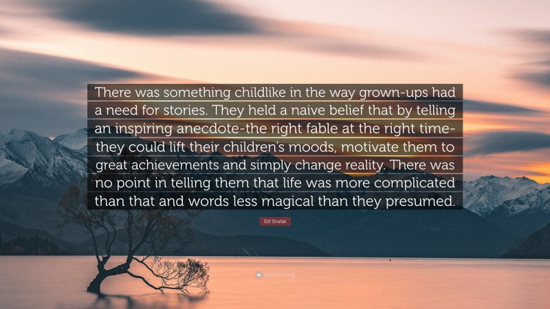 Elif Shafak Quote: “There was something childlike in the way grown-ups had a need for stories. They held a naive belief that by telling an inspiring anecdote-the right fable at the right time-they could lift their children’s moods, motivate them to great achievements and simply change reality. There was no point in telling them that life was more complicated than that and words less magical than they presumed.”