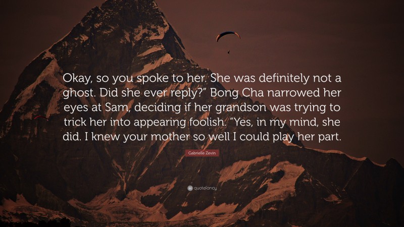 Gabrielle Zevin Quote: “Okay, so you spoke to her. She was definitely not a ghost. Did she ever reply?” Bong Cha narrowed her eyes at Sam, deciding if her grandson was trying to trick her into appearing foolish. “Yes, in my mind, she did. I knew your mother so well I could play her part.”