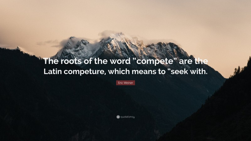 Eric Weiner Quote: “The roots of the word “compete” are the Latin competure, which means to “seek with.”