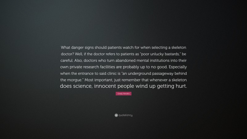 Grady Hendrix Quote: “What danger signs should patients watch for when selecting a skeleton doctor? Well, if the doctor refers to patients as “poor unlucky bastards,” be careful. Also, doctors who turn abandoned mental institutions into their own private research facilities are probably up to no good. Especially when the entrance to said clinic is “an underground passageway behind the morgue.” Most important, just remember that whenever a skeleton does science, innocent people wind up getting hurt.”