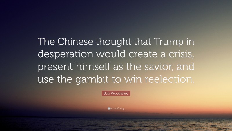 Bob Woodward Quote: “The Chinese thought that Trump in desperation would create a crisis, present himself as the savior, and use the gambit to win reelection.”
