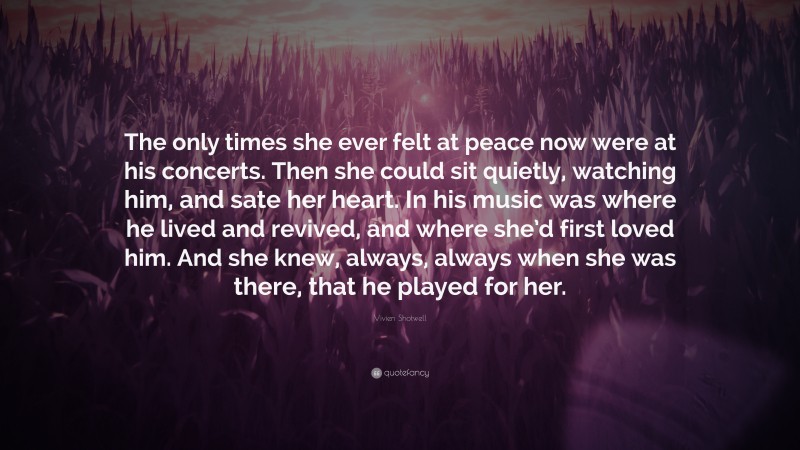 Vivien Shotwell Quote: “The only times she ever felt at peace now were at his concerts. Then she could sit quietly, watching him, and sate her heart. In his music was where he lived and revived, and where she’d first loved him. And she knew, always, always when she was there, that he played for her.”