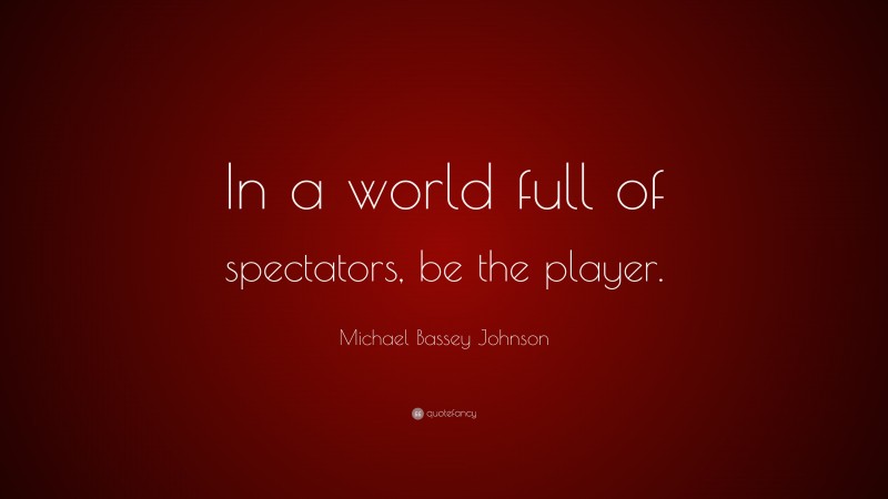 Michael Bassey Johnson Quote: “In a world full of spectators, be the player.”