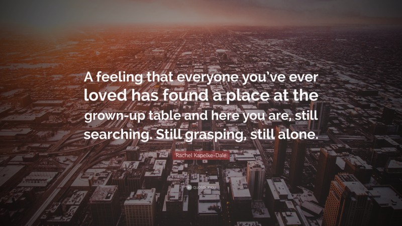 Rachel Kapelke-Dale Quote: “A feeling that everyone you’ve ever loved has found a place at the grown-up table and here you are, still searching. Still grasping, still alone.”