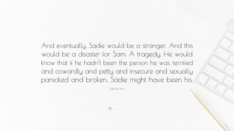 Gabrielle Zevin Quote: “And eventually, Sadie would be a stranger. And this would be a disaster for Sam. A tragedy. He would know that if he hadn’t been the person he was, terrified and cowardly and petty and insecure and sexually panicked and broken, Sadie might have been his.”