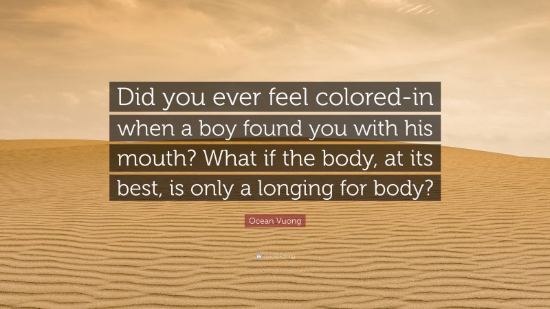 Ocean Vuong Quote: “Did you ever feel colored-in when a boy found you with his mouth? What if the body, at its best, is only a longing for body?”