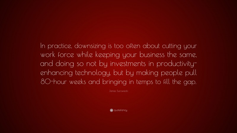 James Surowiecki Quote: “In practice, downsizing is too often about cutting your work force while keeping your business the same, and doing so not by investments in productivity-enhancing technology, but by making people pull 80-hour weeks and bringing in temps to fill the gap.”