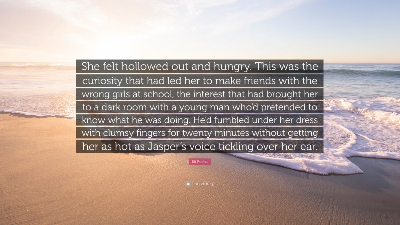 Kit Rocha Quote: “She felt hollowed out and hungry. This was the curiosity that had led her to make friends with the wrong girls at school, the interest that had brought her to a dark room with a young man who’d pretended to know what he was doing. He’d fumbled under her dress with clumsy fingers for twenty minutes without getting her as hot as Jasper’s voice tickling over her ear.”