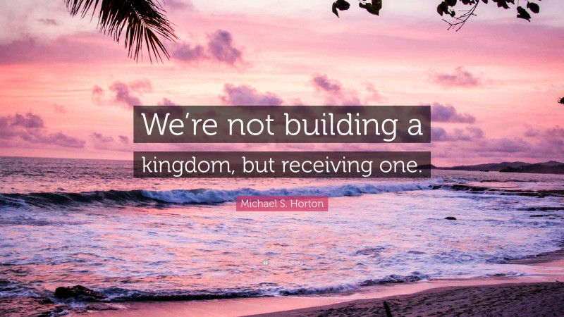 Michael S. Horton Quote: “We’re not building a kingdom, but receiving one.”
