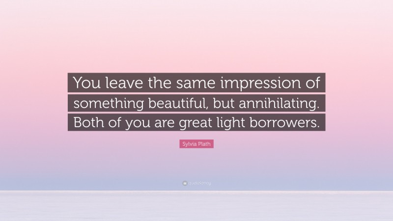 Sylvia Plath Quote: “You leave the same impression of something beautiful, but annihilating. Both of you are great light borrowers.”