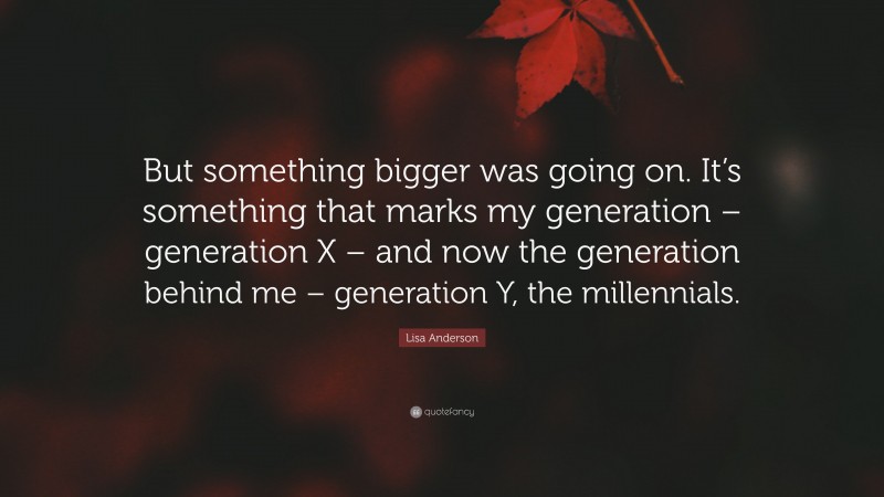 Lisa Anderson Quote: “But something bigger was going on. It’s something that marks my generation – generation X – and now the generation behind me – generation Y, the millennials.”