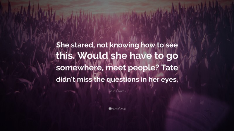 Delia Owens Quote: “She stared, not knowing how to see this. Would she have to go somewhere, meet people? Tate didn’t miss the questions in her eyes.”