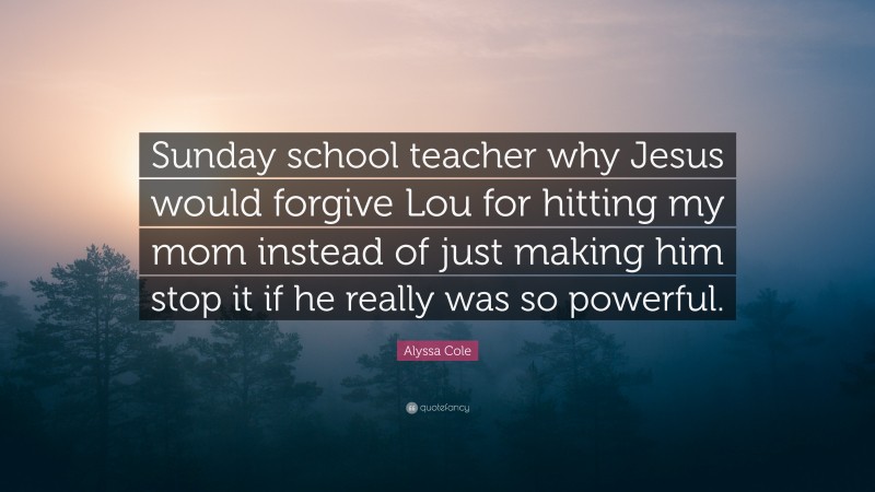 Alyssa Cole Quote: “Sunday school teacher why Jesus would forgive Lou for hitting my mom instead of just making him stop it if he really was so powerful.”