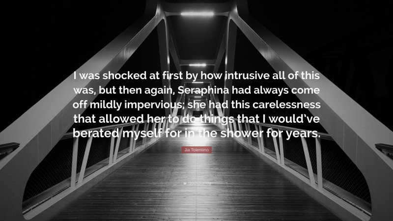 Jia Tolentino Quote: “I was shocked at first by how intrusive all of this was, but then again, Seraphina had always come off mildly impervious; she had this carelessness that allowed her to do things that I would’ve berated myself for in the shower for years.”