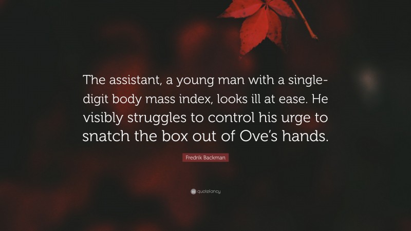 Fredrik Backman Quote: “The assistant, a young man with a single-digit body mass index, looks ill at ease. He visibly struggles to control his urge to snatch the box out of Ove’s hands.”