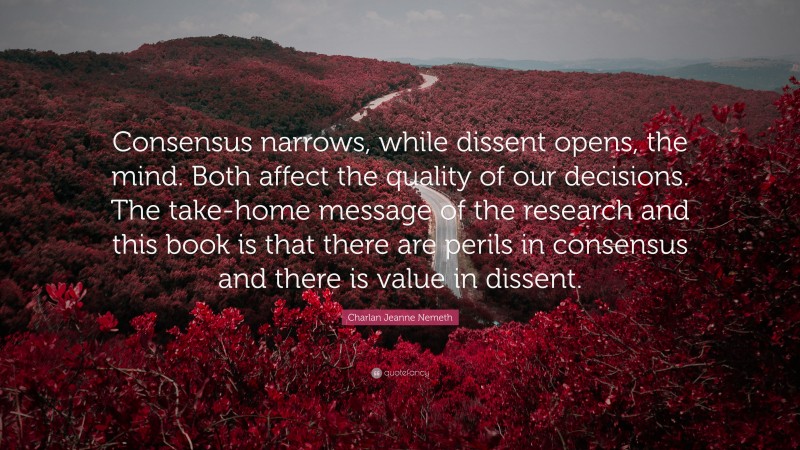 Charlan Jeanne Nemeth Quote: “Consensus narrows, while dissent opens, the mind. Both affect the quality of our decisions. The take-home message of the research and this book is that there are perils in consensus and there is value in dissent.”