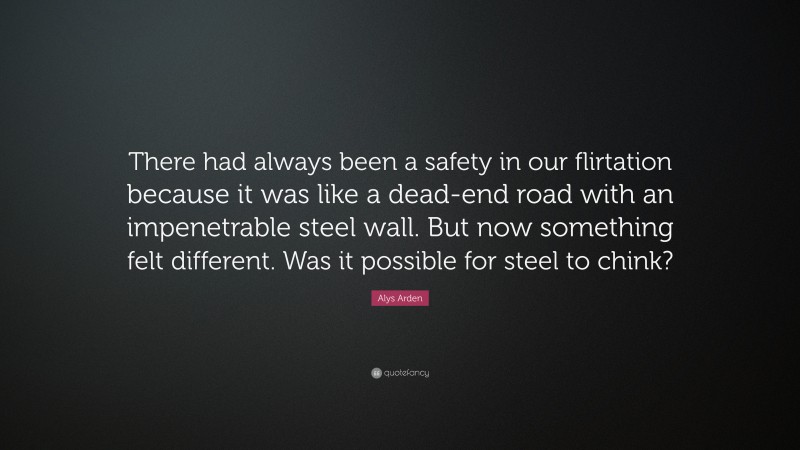 Alys Arden Quote: “There had always been a safety in our flirtation because it was like a dead-end road with an impenetrable steel wall. But now something felt different. Was it possible for steel to chink?”