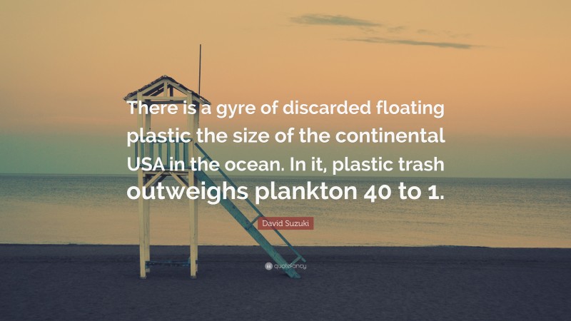 David Suzuki Quote: “There is a gyre of discarded floating plastic the size of the continental USA in the ocean. In it, plastic trash outweighs plankton 40 to 1.”