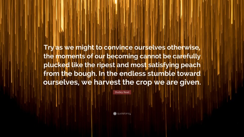 Shelley Read Quote: “Try as we might to convince ourselves otherwise, the moments of our becoming cannot be carefully plucked like the ripest and most satisfying peach from the bough. In the endless stumble toward ourselves, we harvest the crop we are given.”