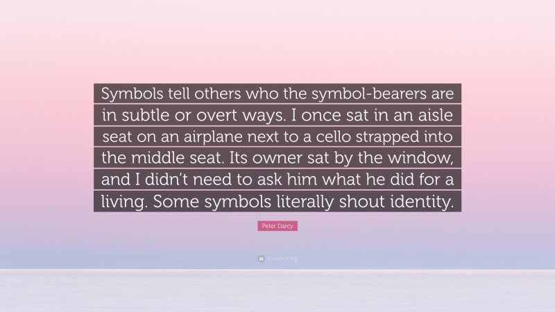 Peter Darcy Quote: “Symbols tell others who the symbol-bearers are in subtle or overt ways. I once sat in an aisle seat on an airplane next to a cello strapped into the middle seat. Its owner sat by the window, and I didn’t need to ask him what he did for a living. Some symbols literally shout identity.”