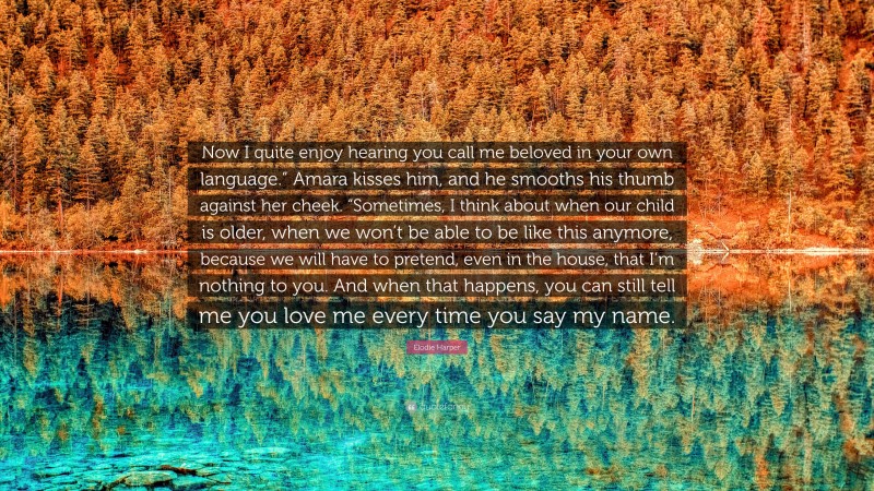 Elodie Harper Quote: “Now I quite enjoy hearing you call me beloved in your own language.” Amara kisses him, and he smooths his thumb against her cheek. “Sometimes, I think about when our child is older, when we won’t be able to be like this anymore, because we will have to pretend, even in the house, that I’m nothing to you. And when that happens, you can still tell me you love me every time you say my name.”