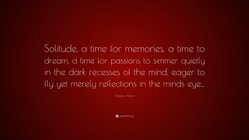 Virginia Alison Quote: “Solitude, a time for memories, a time to dream, a time for passions to simmer quietly in the dark recesses of the mind, eager to fly yet merely reflections in the minds eye...”