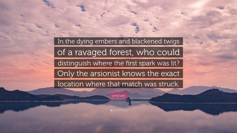 Lang Leav Quote: “In the dying embers and blackened twigs of a ravaged forest, who could distinguish where the first spark was lit? Only the arsionist knows the exact location where that match was struck.”