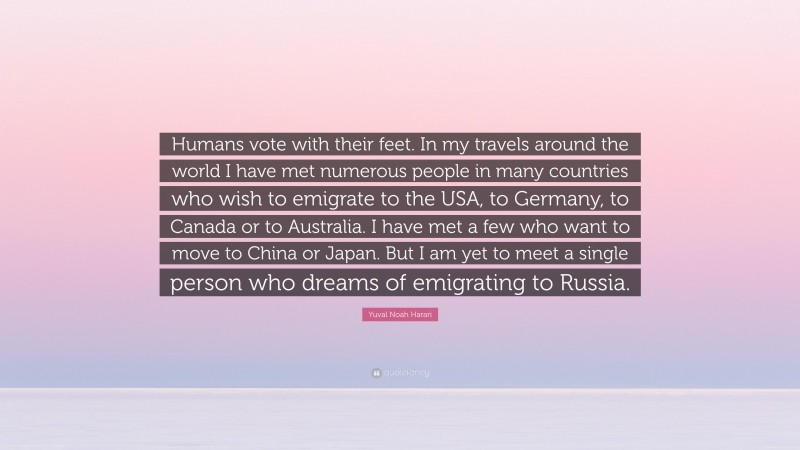 Yuval Noah Harari Quote: “Humans vote with their feet. In my travels around the world I have met numerous people in many countries who wish to emigrate to the USA, to Germany, to Canada or to Australia. I have met a few who want to move to China or Japan. But I am yet to meet a single person who dreams of emigrating to Russia.”