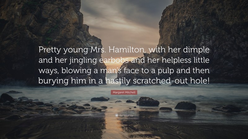 Margaret Mitchell Quote: “Pretty young Mrs. Hamilton, with her dimple and her jingling earbobs and her helpless little ways, blowing a man’s face to a pulp and then burying him in a hastily scratched-out hole!”