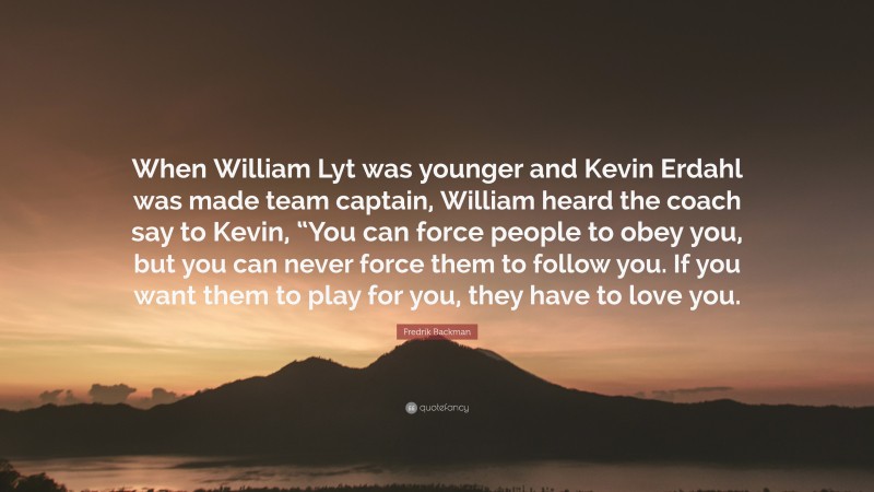 Fredrik Backman Quote: “When William Lyt was younger and Kevin Erdahl was made team captain, William heard the coach say to Kevin, “You can force people to obey you, but you can never force them to follow you. If you want them to play for you, they have to love you.”