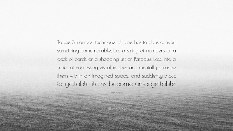 Joshua Foer Quote: “To use Simonides’ technique, all one has to do is convert something unmemorable, like a string of numbers or a deck of cards or a shopping list or Paradise Lost, into a series of engrossing visual images and mentally arrange them within an imagined space, and suddenly those forgettable items become unforgettable.”