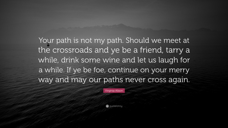 Virginia Alison Quote: “Your path is not my path. Should we meet at the crossroads and ye be a friend, tarry a while, drink some wine and let us laugh for a while. If ye be foe, continue on your merry way and may our paths never cross again.”