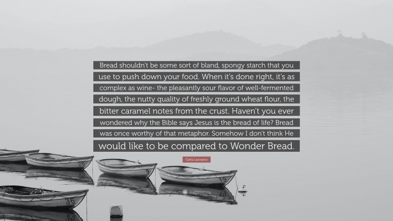 Carla Laureano Quote: “Bread shouldn’t be some sort of bland, spongy starch that you use to push down your food. When it’s done right, it’s as complex as wine- the pleasantly sour flavor of well-fermented dough, the nutty quality of freshly ground wheat flour, the bitter caramel notes from the crust. Haven’t you ever wondered why the Bible says Jesus is the bread of life? Bread was once worthy of that metaphor. Somehow I don’t think He would like to be compared to Wonder Bread.”