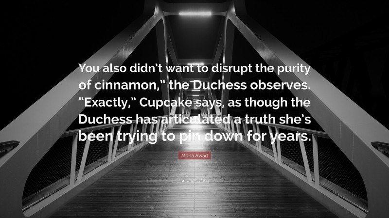 Mona Awad Quote: “You also didn’t want to disrupt the purity of cinnamon,” the Duchess observes. “Exactly,” Cupcake says, as though the Duchess has articulated a truth she’s been trying to pin down for years.”
